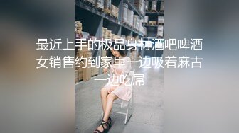 最近上手的极品身材酒吧啤酒女销售约到家里一边吸着麻古一边吃屌