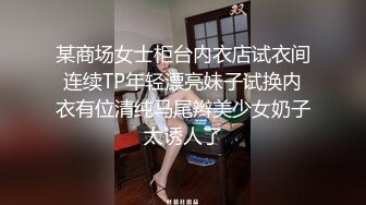 某商场女士柜台内衣店试衣间连续TP年轻漂亮妹子试换内衣有位清纯马尾辫美少女奶子太诱人了