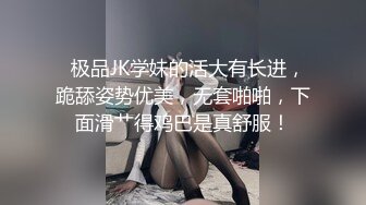   极品JK学妹的活大有长进，跪舔姿势优美，无套啪啪，下面滑艹得鸡巴是真舒服！