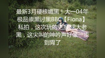 最新3月硬核媚黑！大一04年极品崇黑讨黑BBC【Fiona】私拍，这次玩的更狠3P大老黑，这尖叫的呻吟声好像一步到胃了