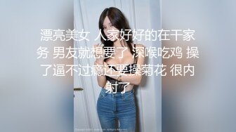 漂亮美女 人家好好的在干家务 男友就想要了 深喉吃鸡 操了逼不过瘾还要操菊花 很内射了