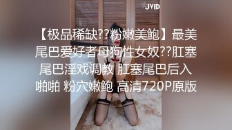 【极品稀缺??粉嫩美鲍】最美尾巴爱好者母狗性女奴??肛塞尾巴淫戏调教 肛塞尾巴后入啪啪 粉穴嫩鲍 高清720P原版