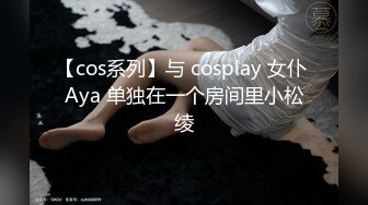 【cos系列】与 cosplay 女仆 Aya 单独在一个房间里小松绫