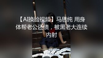 【AI换脸视频】马思纯 用身体帮老公还债，被黑老大连续内射