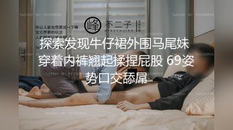 探索发现牛仔裙外围马尾妹 穿着内裤翘起揉捏屁股 69姿势口交舔屌