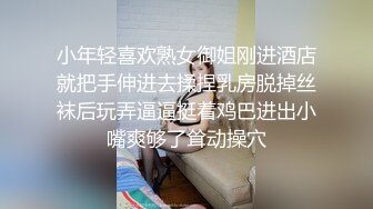 小年轻喜欢熟女御姐刚进酒店就把手伸进去揉捏乳房脱掉丝袜后玩弄逼逼挺着鸡巴进出小嘴爽够了耸动操穴