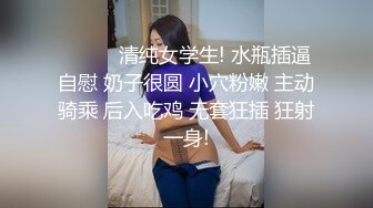 ❤️❤️清纯女学生! 水瓶插逼自慰 奶子很圆 小穴粉嫩 主动骑乘 后入吃鸡 无套狂插 狂射一身!