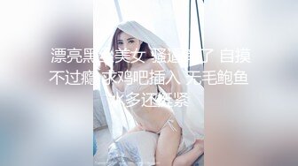  漂亮黑丝美女 骚逼痒了 自摸不过瘾 求鸡吧插入 无毛鲍鱼水多还挺紧