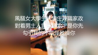 風騷女大學生大學生兼職家政對着男主人露出騷穴，是你先勾引我的不能怪我操你