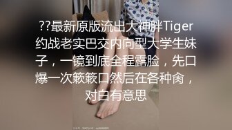 ??最新原版流出大神胖Tiger约战老实巴交内向型大学生妹子，一镜到底全程露脸，先口爆一次簌簌口然后在各种肏，对白有意思