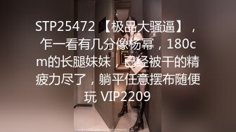 STP25472 【极品大骚逼】，乍一看有几分像杨幂，180cm的长腿妹妹，已经被干的精疲力尽了，躺平任意摆布随便玩 VIP2209