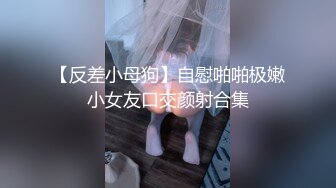 【反差小母狗】自慰啪啪极嫩小女友口交颜射合集