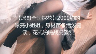 【屌哥全国探花】2000约的漂亮小姐姐，身材苗条活泼健谈，花式啪啪战况激烈