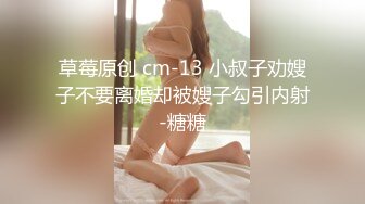 草莓原创 cm-13 小叔子劝嫂子不要离婚却被嫂子勾引内射-糖糖