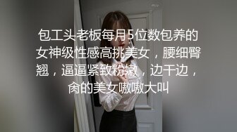 包工头老板每月5位数包养的女神级性感高挑美女，腰细臀翘，逼逼紧致粉嫩，边干边，肏的美女嗷嗷大叫