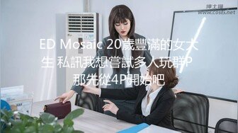 ED Mosaic 20歲豐滿的女大生 私訊我想嘗試多人玩群P 那先從4P開始吧