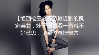 【绝顶枪王之王】最近聊的良家美女，妹子很羞涩一直喊不好意思，骑乘位爆操骚穴