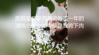 前男友辛辛苦苦调教了一年的清纯小美女如今却是我胯下肉便器