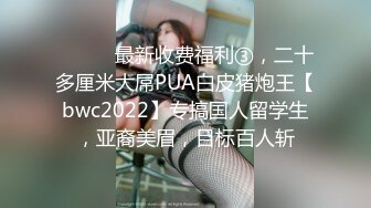 ⚫️⚫️最新收费福利③，二十多厘米大屌PUA白皮猪炮王【bwc2022】专搞国人留学生，亚裔美眉，目标百人斩