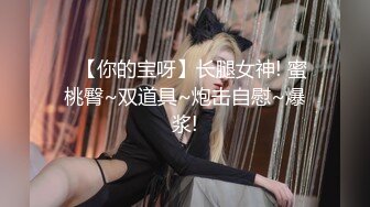 ✿【你的宝呀】长腿女神! 蜜桃臀~双道具~炮击自慰~爆浆!