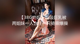 ❤️【38G奶妈】超级巨乳被两姐妹一人含住一只骑乘爆操