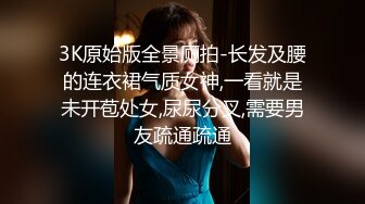 3K原始版全景厕拍-长发及腰的连衣裙气质女神,一看就是未开苞处女,尿尿分叉,需要男友疏通疏通