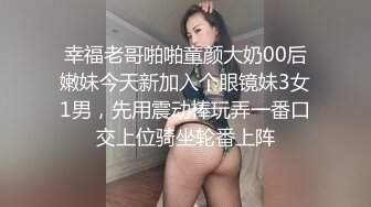 幸福老哥啪啪童颜大奶00后嫩妹今天新加入个眼镜妹3女1男，先用震动棒玩弄一番口交上位骑坐轮番上阵