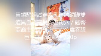 豐韻騷婦試穿露乳連體網襪雙道具自慰享受雞巴肏穴／翹臀亞裔主動獻身洋大叔公寓吞舔巨屌無套騎乘等 720p