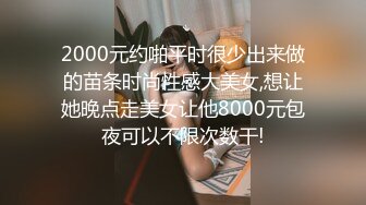 2000元约啪平时很少出来做的苗条时尚性感大美女,想让她晚点走美女让他8000元包夜可以不限次数干!