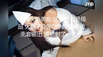  漂亮大奶美女 这身材真是极品 大奶子Q弹Q弹超诱惑 被无套输出 拔枪射了一奶子