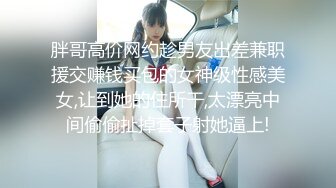 胖哥高价网约趁男友出差兼职援交赚钱买包的女神级性感美女,让到她的住所干,太漂亮中间偷偷扯掉套子射她逼上!