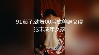 91茄子.劲爆00后禽兽继父侵犯未成年女孩