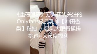 《重磅泄密》万人在线关注的Onlyfans极品乳神【冲田杏梨】私拍❤️豪乳大肥臀揉搓挑逗~大尺度福利