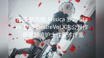 雅捷 伊芙蝶 Jessica 罗颖 Stacy 昆娜 DesireVol.X未公开作-超高顏值护士性爱诊疗室