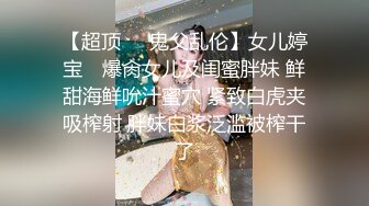 【超顶❤️鬼父乱伦】女儿婷宝✨ 爆肏女儿及闺蜜胖妹 鲜甜海鲜吮汁蜜穴 紧致白虎夹吸榨射 胖妹白浆泛滥被榨干了