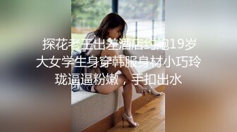  探花老王出差酒店约炮19岁大女学生身穿韩服身材小巧玲珑逼逼粉嫩，手扣出水