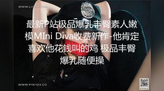 最新P站极品爆乳丰臀素人嫩模MIni Diva收费新作-他肯定喜欢他花钱叫的鸡 极品丰臀爆乳随便操