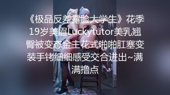 《极品反差露脸大学生》花季19岁美眉Luckytutor美乳翘臀被变态金主花式啪啪肛塞变装手铐细细感受交合进出~满满撸点