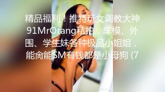 精品福利！推特玩女调教大神91MrOrang私拍，车模、外围、学生妹各种极品小姐姐，能肏能SM有钱都是小母狗 (7)