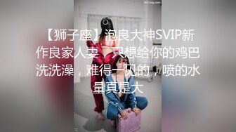 【狮子座】泡良大神SVIP新作良家人妻，只想给你的鸡巴洗洗澡，难得一见的，喷的水量真是大