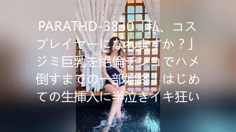 PARATHD-3830「私、コスプレイヤーになれますか？」ジミ巨乳を絶倫チンコでハメ倒すまでの一部始終！はじめての生挿入に半泣きイキ狂い