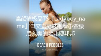 高颜值极品TS『Ladyboy_name』口交直男被抱着小蛮腰后入爽的鸡儿硬邦邦