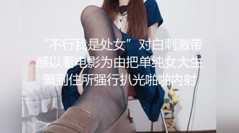 “不行我是处女”对白刺激带感以看电影为由把单纯女大生骗到住所强行扒光啪啪内射