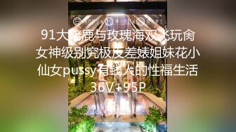 91大佬鹿与玫瑰海双飞玩肏女神级别究极反差婊姐妹花小仙女pussy有钱人的性福生活36V+95P