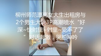 柳州师范漂亮女大生出租房与2个男生大玩3P高潮喷水“好深~快射里~射里~受不了了”对话刺激，哭腔呻吟