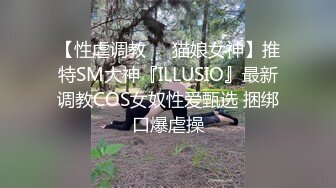 【性虐调教❤️猫娘女神】推特SM大神『ILLUSIO』最新调教COS女奴性爱甄选 捆绑口爆虐操