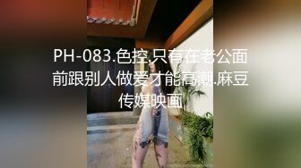 PH-083.色控.只有在老公面前跟别人做爱才能高潮.麻豆传媒映画