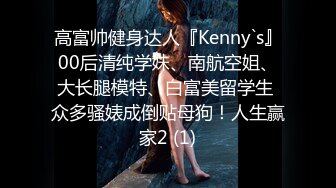 高富帅健身达人『Kenny`s』00后清纯学妹、南航空姐、大长腿模特、白富美留学生 众多骚婊成倒贴母狗！人生赢家2 (1)