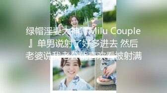 绿帽淫妻大神『Milu Couple』单男说射了好多进去 然后老婆说我老公就喜欢看被射满