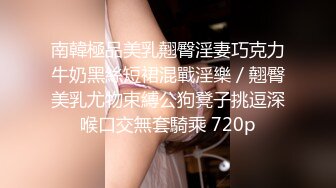 南韓極品美乳翹臀淫妻巧克力牛奶黑絲短裙混戰淫樂／翹臀美乳尤物束縛公狗凳子挑逗深喉口交無套騎乘 720p